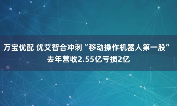 万宝优配 优艾智合冲刺“移动操作机器人第一股” 去年营收2.55亿亏损2亿
