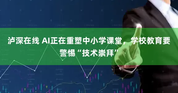 泸深在线 AI正在重塑中小学课堂，学校教育要警惕“技术崇拜”