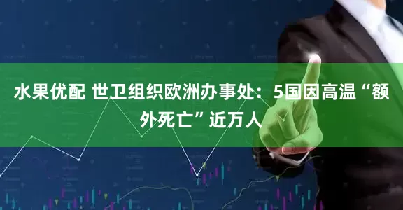 水果优配 世卫组织欧洲办事处：5国因高温“额外死亡”近万人